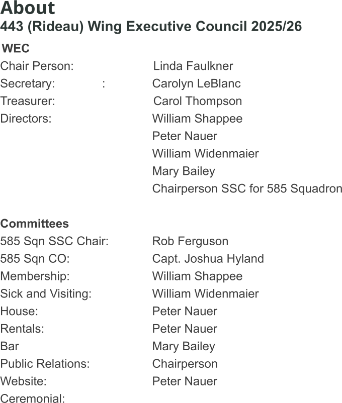About 443 (Rideau) Wing Executive Council 2025/26  WEC Chair Person:				      Linda Faulkner Secretary:              :			Carolyn LeBlanc		 Treasurer:					      Carol Thompson				 Directors:						William Shappee	 	Peter Nauer William Widenmaier Mary Bailey Chairperson SSC for 585 Squadron  Committees 585 Sqn SSC Chair:			Rob Ferguson 585 Sqn CO:					Capt. Joshua Hyland Membership:					William Shappee Sick and Visiting:				William Widenmaier House:						Peter Nauer Rentals:						Peter Nauer Bar 							Mary Bailey Public Relations:				Chairperson Website:						Peter Nauer Ceremonial:
